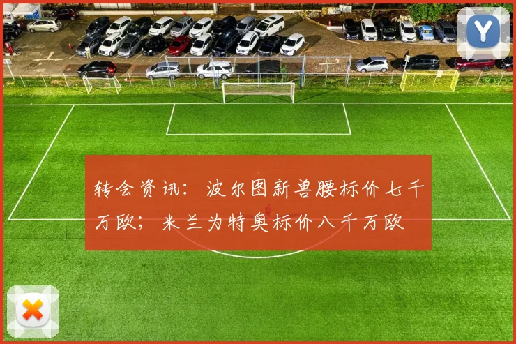 转会资讯：波尔图新兽腰标价七千万欧；米兰为特奥标价八千万欧