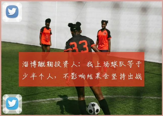 淄博蹴鞠投资人：我上场球队等于少半个人，不影响结果会坚持出战