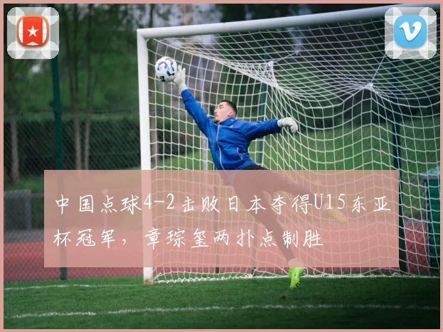 中国点球4-2击败日本夺得U15东亚杯冠军，章琮玺两扑点制胜