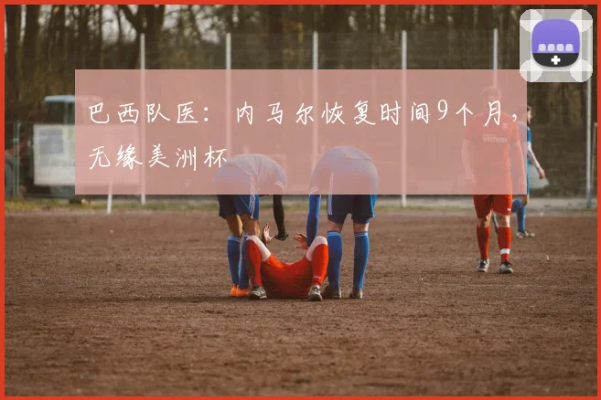 巴西队医：内马尔恢复时间9个月，无缘美洲杯