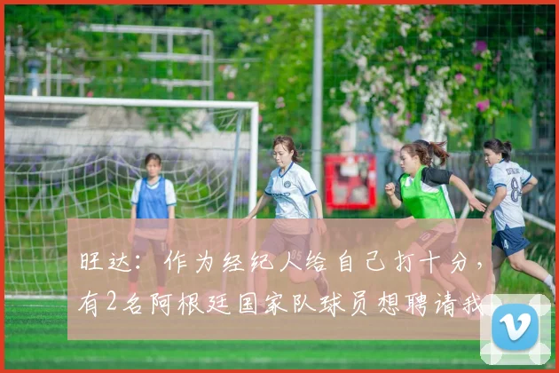 旺达：作为经纪人给自己打十分，有2名阿根廷国家队球员想聘请我
