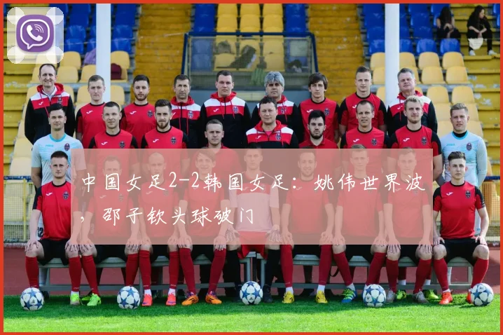 中国女足2-2韩国女足：姚伟世界波，邵子钦头球破门