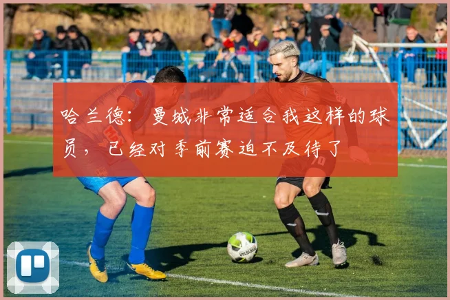 哈兰德：曼城非常适合我这样的球员，已经对季前赛迫不及待了