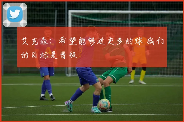 艾克森：希望能够进更多的球 我们的目标是晋级