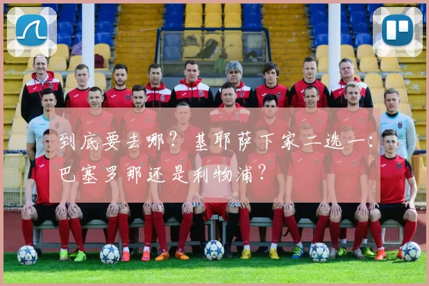 到底要去哪？基耶萨下家二选一：巴塞罗那还是利物浦？