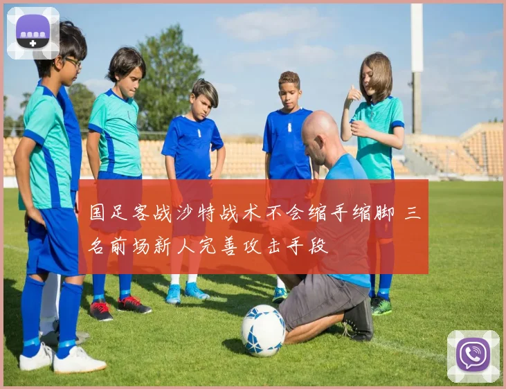 国足客战沙特战术不会缩手缩脚 三名前场新人完善攻击手段
