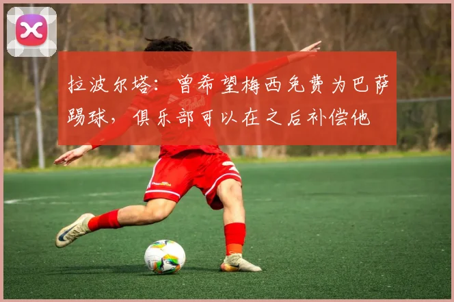 拉波尔塔：曾希望梅西免费为巴萨踢球，俱乐部可以在之后补偿他