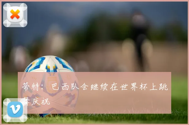 蒂特：巴西队会继续在世界杯上跳舞庆祝