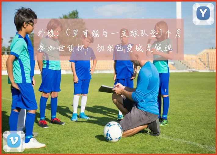 外媒：C罗可能与一支球队签1个月参加世俱杯，切尔西曼城是候选