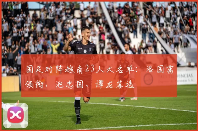国足对阵越南23人大名单：洛国富领衔，池忠国、谭龙落选