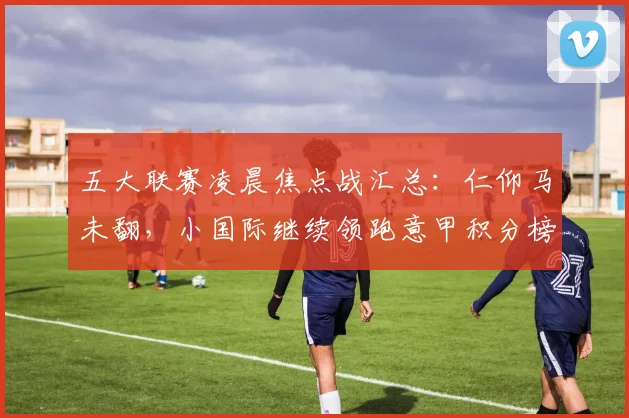 五大联赛凌晨焦点战汇总：仁仰马未翻，小国际继续领跑意甲积分榜