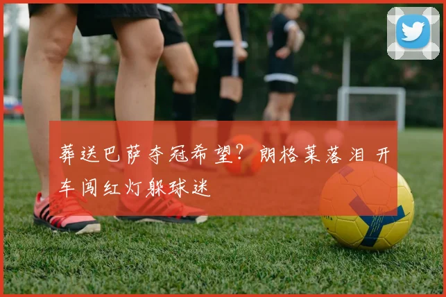 葬送巴萨夺冠希望？朗格莱落泪 开车闯红灯躲球迷