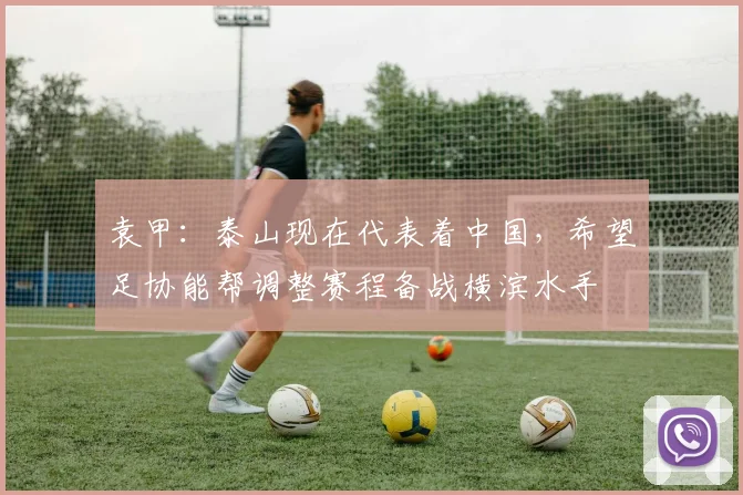 袁甲：泰山现在代表着中国，希望足协能帮调整赛程备战横滨水手