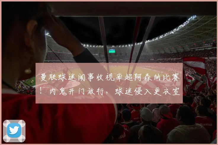 曼联球迷闹事收视率超阿森纳比赛！内鬼开门放行，球迷侵入更衣室