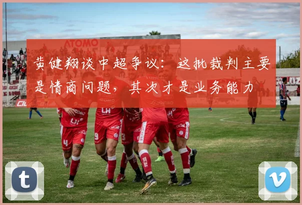 黄健翔谈中超争议：这批裁判主要是情商问题，其次才是业务能力