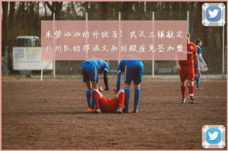 来势汹汹的升班马！武汉三镇敲定广州队的邓涵文和刘殿座免签加盟