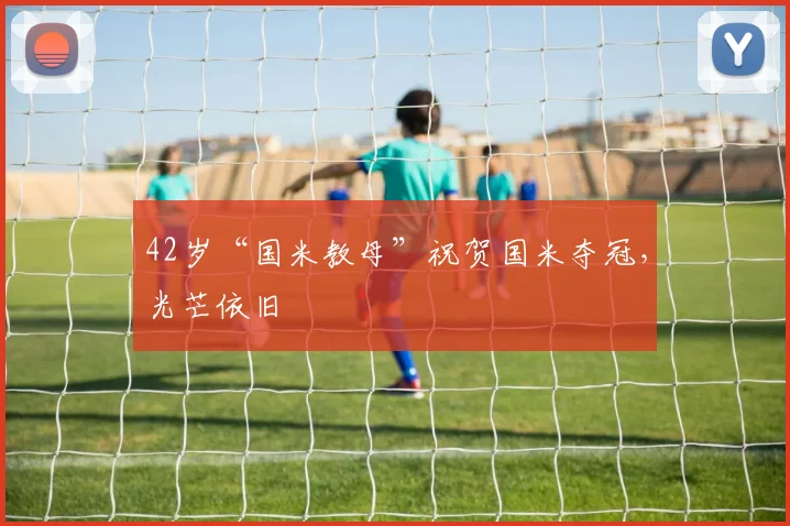 42岁“国米教母”祝贺国米夺冠，光芒依旧
