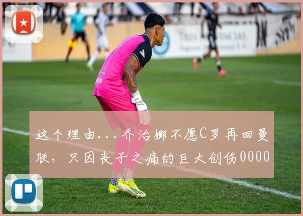 这个理由...乔治娜不愿C罗再回曼联，只因丧子之痛的巨大创伤0000644