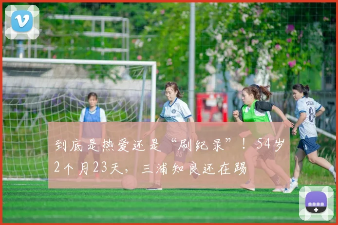 到底是热爱还是“刷纪录”！54岁2个月23天，三浦知良还在踢