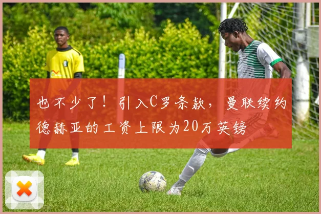 也不少了！引入C罗条款，曼联续约德赫亚的工资上限为20万英镑