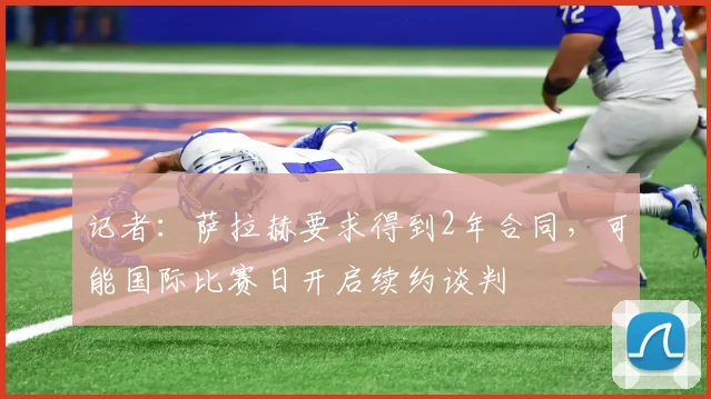 记者：萨拉赫要求得到2年合同，可能国际比赛日开启续约谈判