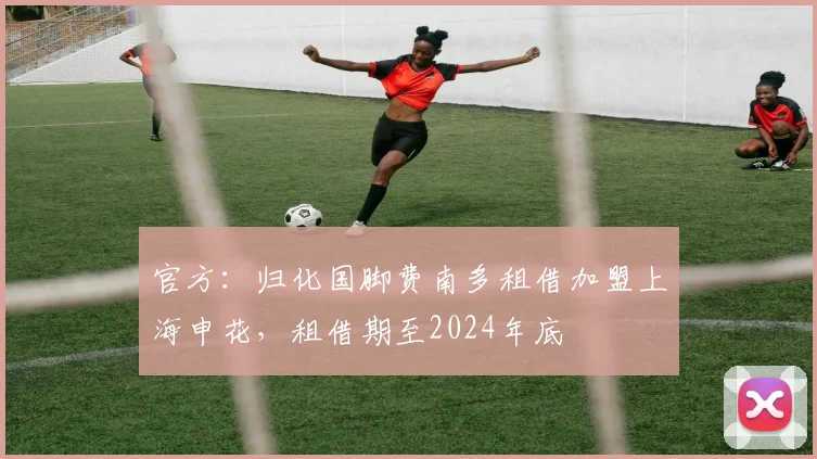 官方：归化国脚费南多租借加盟上海申花，租借期至2024年底