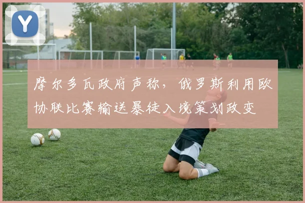 摩尔多瓦政府声称，俄罗斯利用欧协联比赛输送暴徒入境策划政变