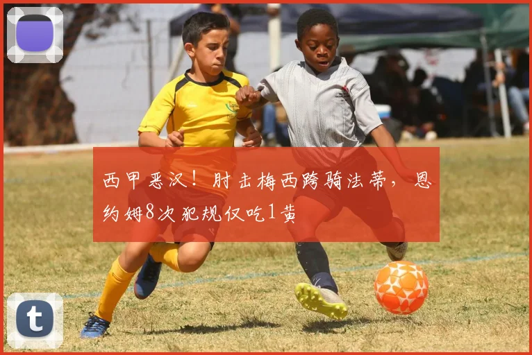 西甲恶汉！肘击梅西跨骑法蒂，恩约姆8次犯规仅吃1黄