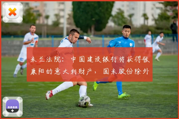 米兰法院：中国建设银行将获得张康阳的意大利财产，国米股份除外