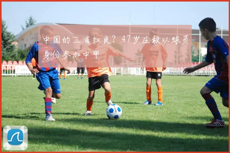 中国的三浦知良？47岁庄毅以球员身份参加中甲