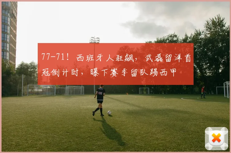 77-71！西班牙人狂飙，武磊留洋首冠倒计时，曝下赛季留队踢西甲