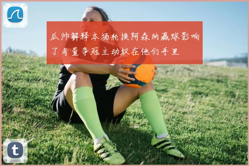 瓜帅解释本场轮换阿森纳赢球影响了考量争冠主动权在他们手里