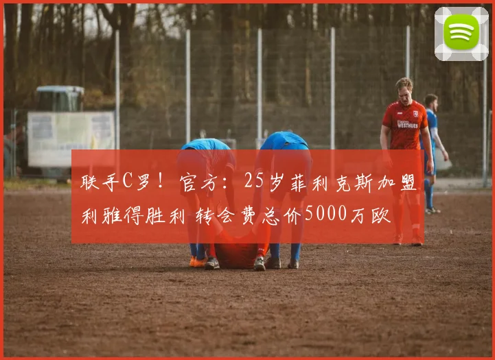 联手C罗！官方：25岁菲利克斯加盟利雅得胜利 转会费总价5000万欧