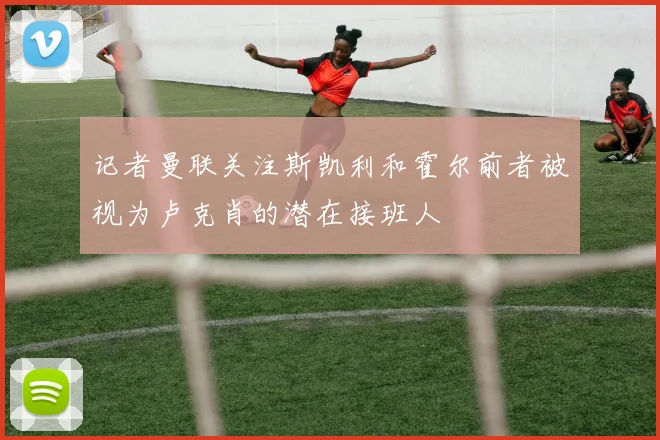 记者曼联关注斯凯利和霍尔前者被视为卢克肖的潜在接班人