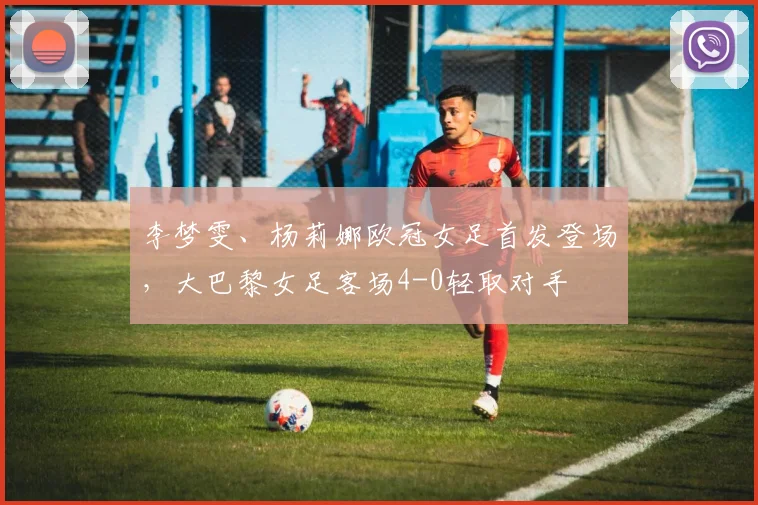 李梦雯、杨莉娜欧冠女足首发登场，大巴黎女足客场4-0轻取对手