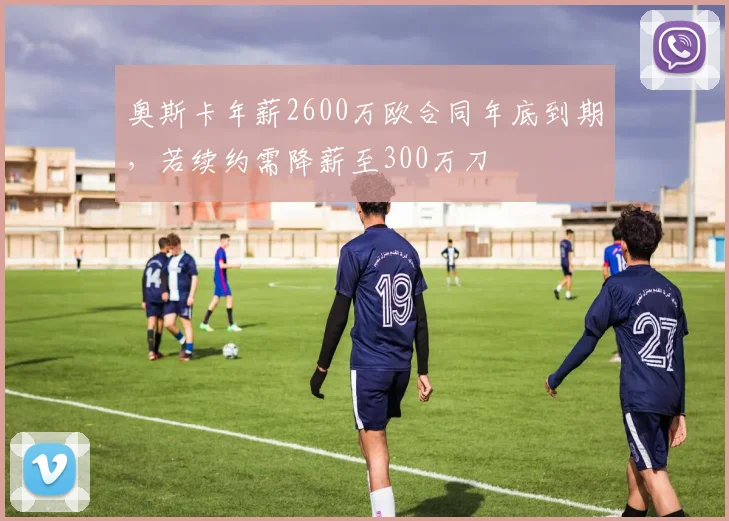 奥斯卡年薪2600万欧合同年底到期，若续约需降薪至300万刀